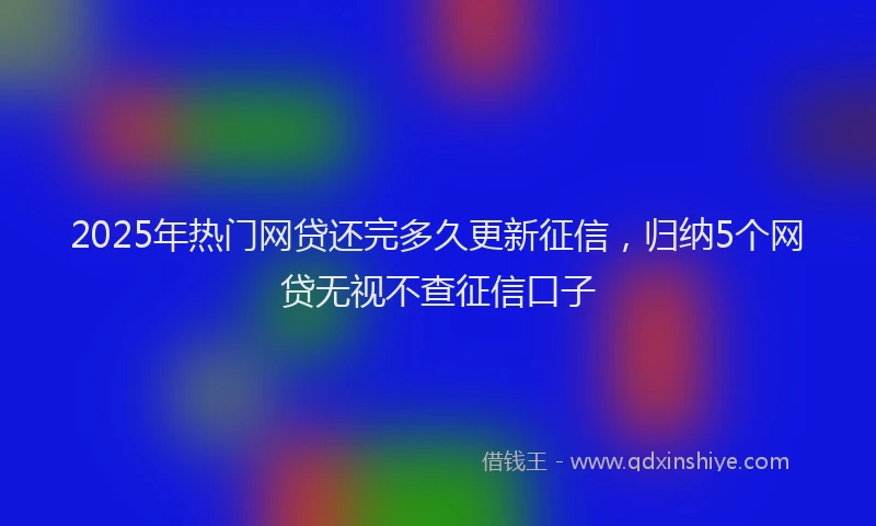 2025年热门网贷还完多久更新征信，归纳5个网贷无视不查征信口子