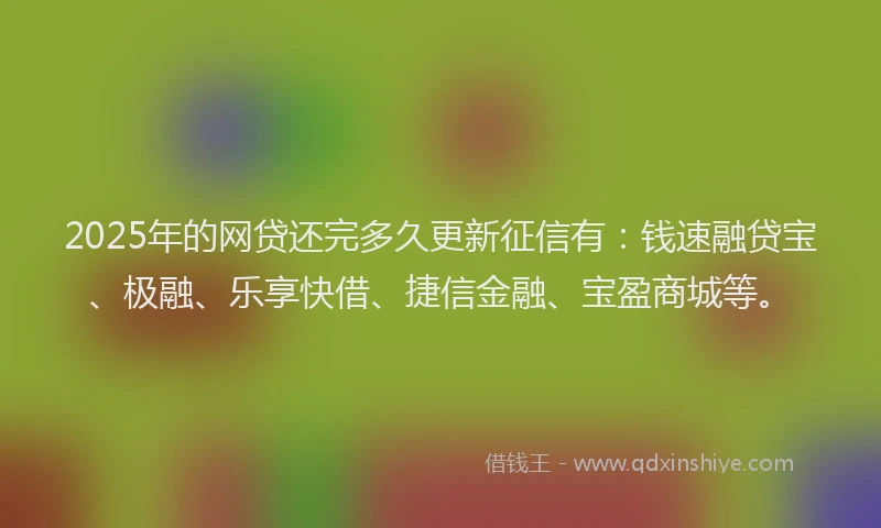 2025年的网贷还完多久更新征信有：钱速融贷宝、极融、乐享快借、捷信金融、宝盈商城等。