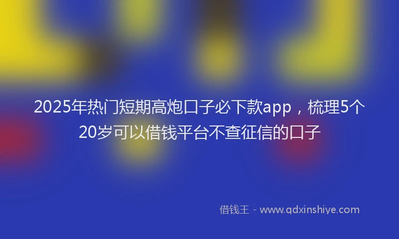 2025年热门短期高炮口子必下款app，梳理5个20岁可以借钱平台不查征信的口子