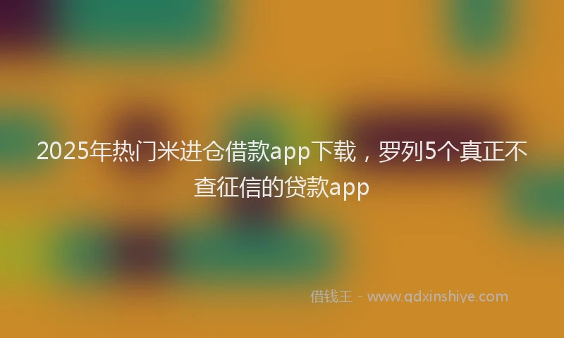2025年热门米进仓借款app下载，罗列5个真正不查征信的贷款app