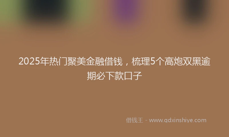 2025年热门聚美金融借钱，梳理5个高炮双黑逾期必下款口子