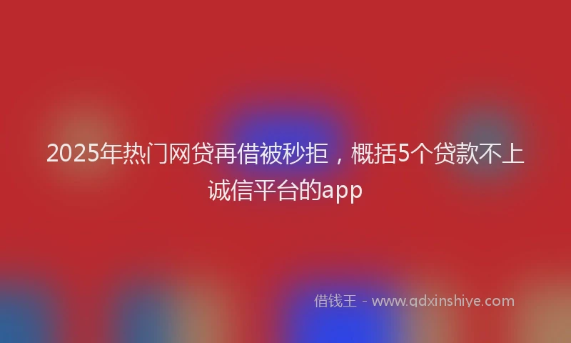 2025年热门网贷再借被秒拒，概括5个贷款不上诚信平台的app