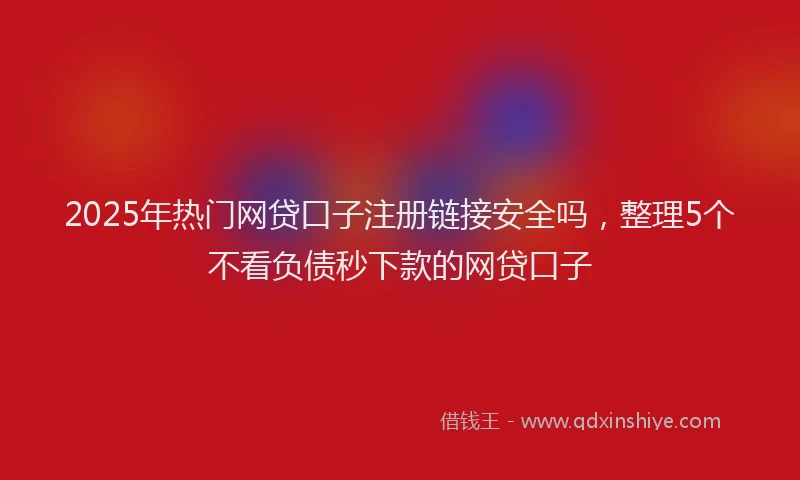 2025年热门网贷口子注册链接安全吗，整理5个不看负债秒下款的网贷口子
