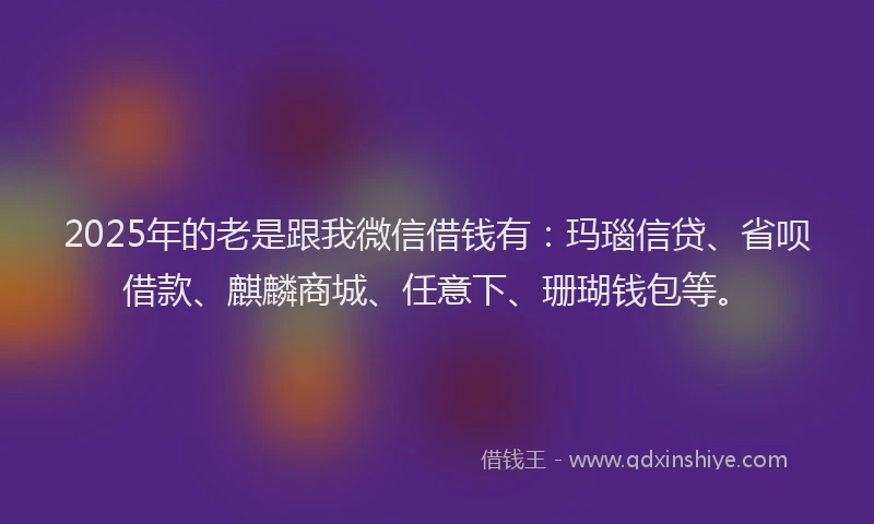 2025年的老是跟我微信借钱有：玛瑙信贷、省呗借款、麒麟商城、任意下、珊瑚钱包等。