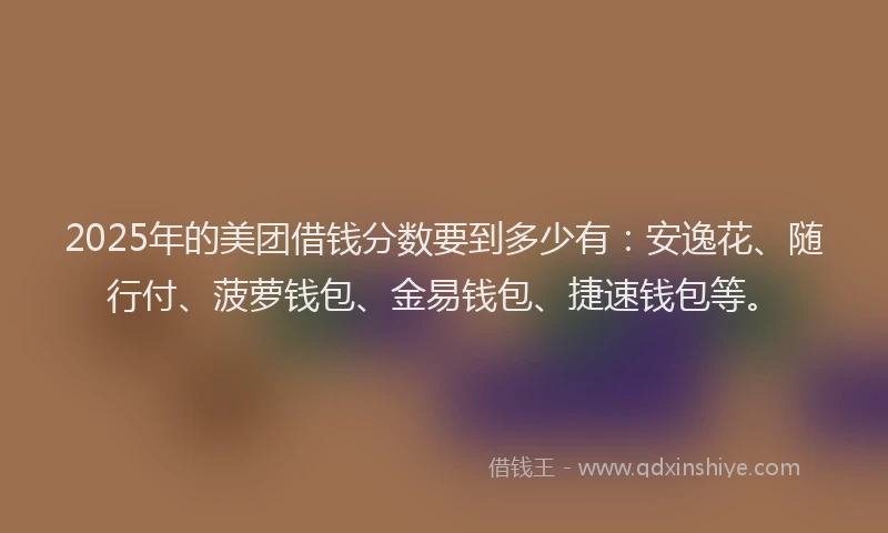 2025年的美团借钱分数要到多少有：安逸花、随行付、菠萝钱包、金易钱包、捷速钱包等。