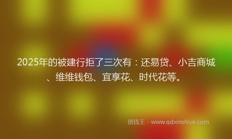 2025年的被建行拒了三次有：还易贷、小吉商城、维维钱包、宜享花、时代花等。