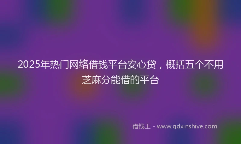 2025年热门网络借钱平台安心贷，概括五个不用芝麻分能借的平台