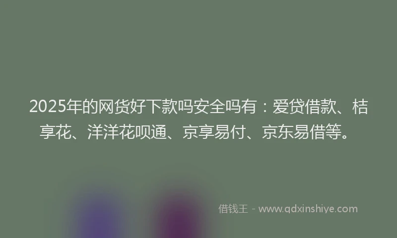 2025年的网货好下款吗安全吗有：爱贷借款、桔享花、洋洋花呗通、京享易付、京东易借等。