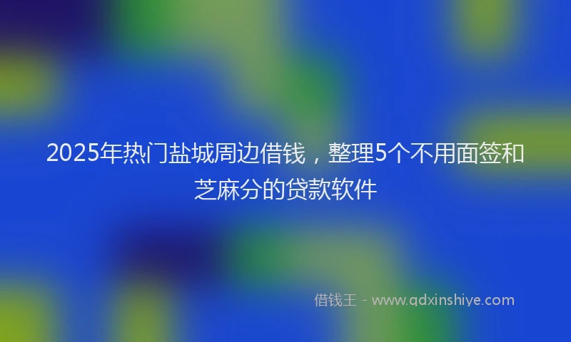2025年热门盐城周边借钱，整理5个不用面签和芝麻分的贷款软件