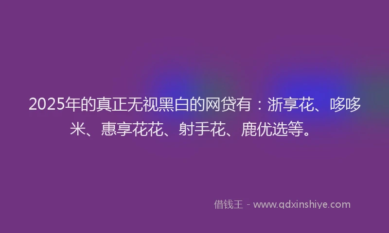 2025年的真正无视黑白的网贷有：浙享花、哆哆米、惠享花花、射手花、鹿优选等。