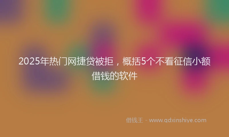 2025年热门网捷贷被拒，概括5个不看征信小额借钱的软件