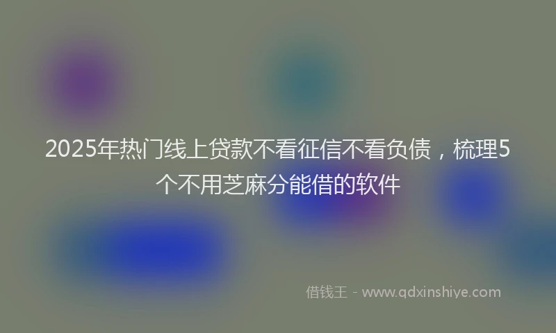 2025年热门线上贷款不看征信不看负债，梳理5个不用芝麻分能借的软件