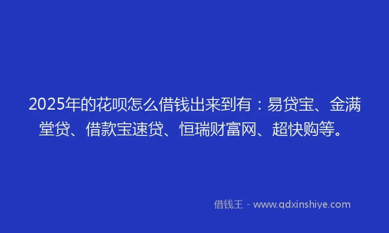 2025年的花呗怎么借钱出来到有：易贷宝、金满堂贷、借款宝速贷、恒瑞财富网、超快购等。