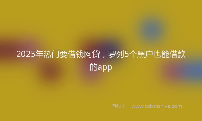 2025年热门要借钱网贷，罗列5个黑户也能借款的app
