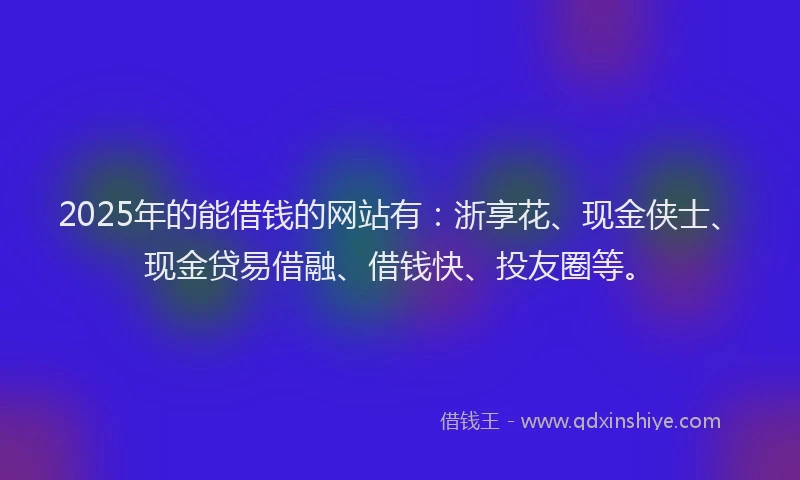 2025年的能借钱的网站有：浙享花、现金侠士、现金贷易借融、借钱快、投友圈等。