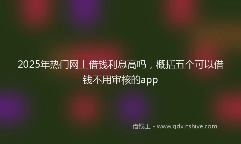 2025年热门网上借钱利息高吗，概括五个可以借钱不用审核的app