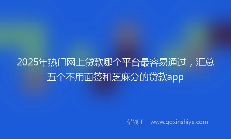 2025年热门网上贷款哪个平台最容易通过，汇总五个不用面签和芝麻分的贷款app