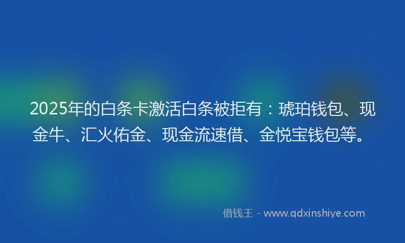 2025年的白条卡激活白条被拒有：琥珀钱包、现金牛、汇火佑金、现金流速借、金悦宝钱包等。