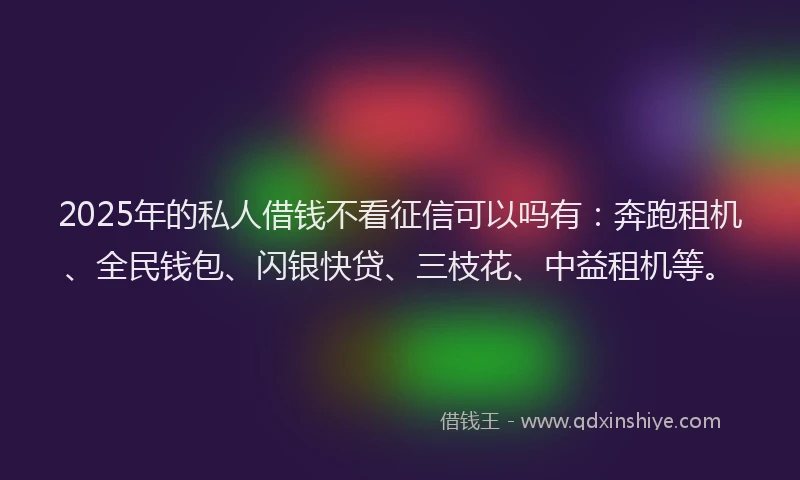 2025年的私人借钱不看征信可以吗有：奔跑租机、全民钱包、闪银快贷、三枝花、中益租机等。