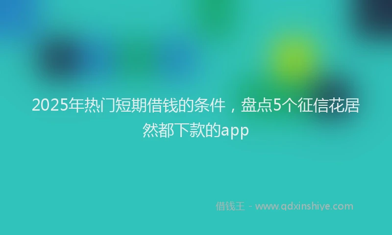 2025年热门短期借钱的条件，盘点5个征信花居然都下款的app