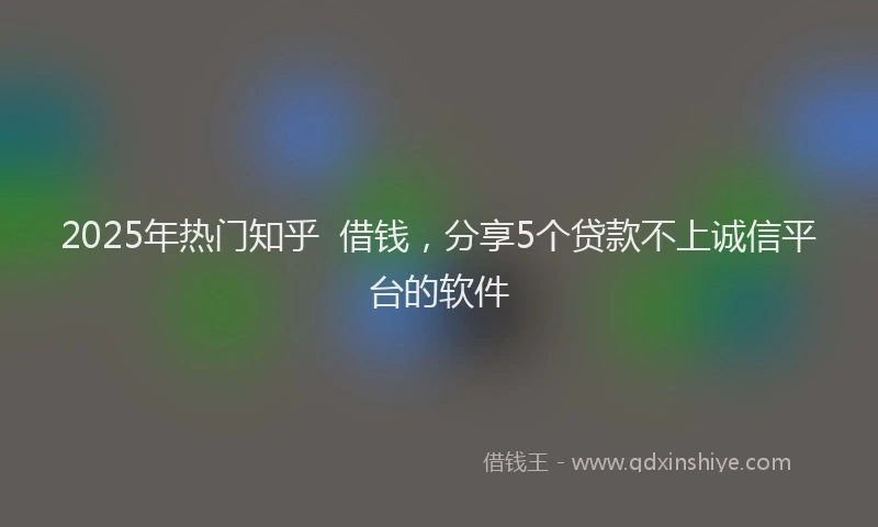 2025年热门知乎  借钱，分享5个贷款不上诚信平台的软件