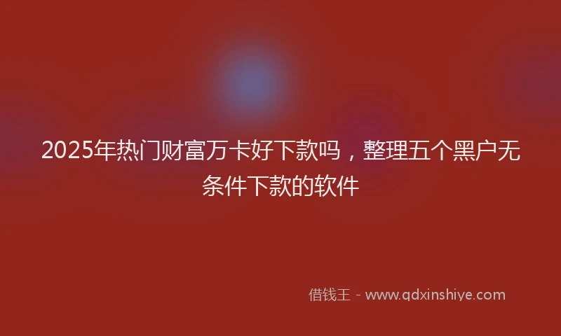 2025年热门财富万卡好下款吗，整理五个黑户无条件下款的软件