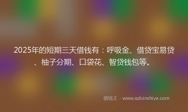 2025年的短期三天借钱有：呼吸金、借贷宝易贷、柚子分期、口袋花、智贷钱包等。
