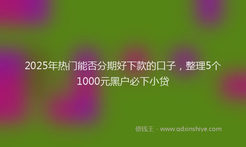 2025年热门能否分期好下款的口子，整理5个1000元黑户必下小贷