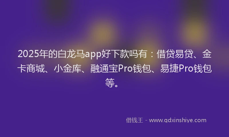 2025年的白龙马app好下款吗有：借贷易贷、金卡商城、小金库、融通宝Pro钱包、易捷Pro钱包等。