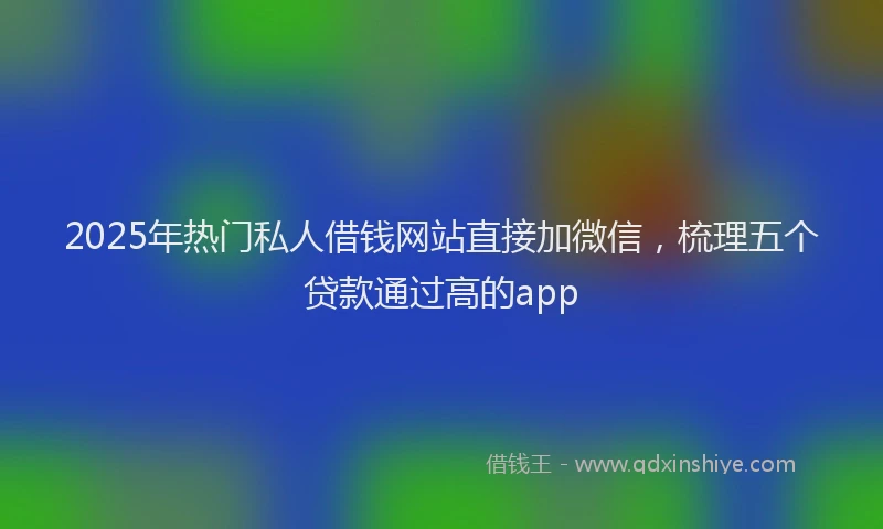 2025年热门私人借钱网站直接加微信，梳理五个贷款通过高的app
