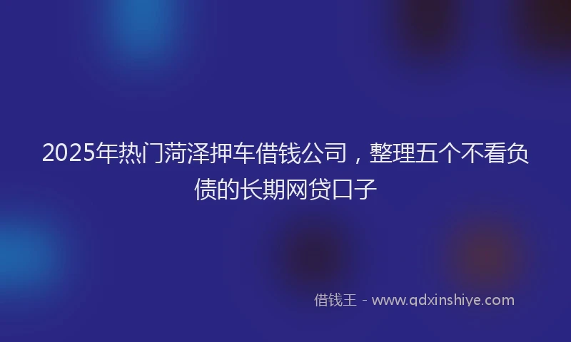 2025年热门菏泽押车借钱公司，整理五个不看负债的长期网贷口子