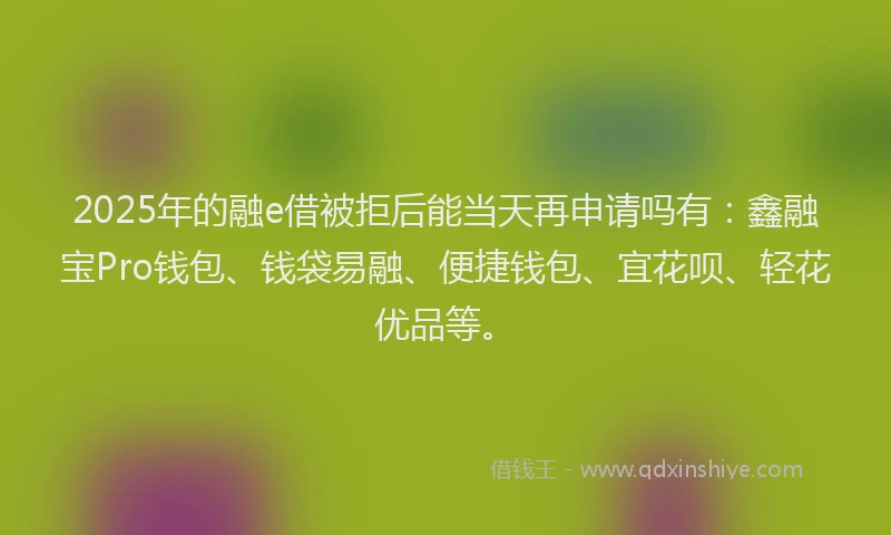 2025年的融e借被拒后能当天再申请吗有：鑫融宝Pro钱包、钱袋易融、便捷钱包、宜花呗、轻花优品等。