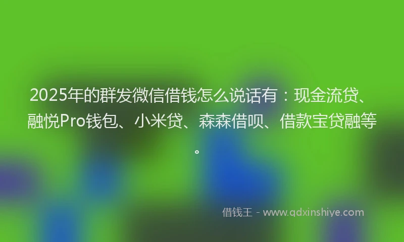 2025年的群发微信借钱怎么说话有：现金流贷、融悦Pro钱包、小米贷、森森借呗、借款宝贷融等。