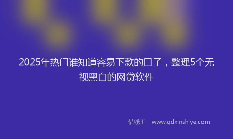 2025年热门谁知道容易下款的口子，整理5个无视黑白的网贷软件