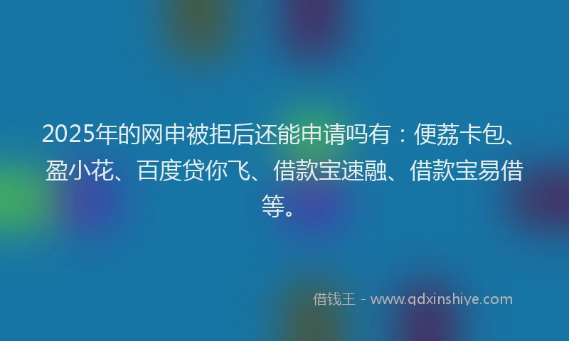 2025年的网申被拒后还能申请吗有：便荔卡包、盈小花、百度贷你飞、借款宝速融、借款宝易借等。