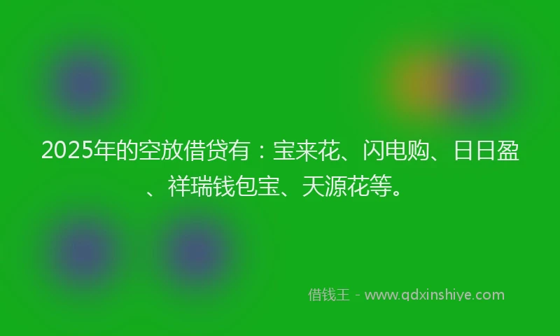2025年的空放借贷有：宝来花、闪电购、日日盈、祥瑞钱包宝、天源花等。