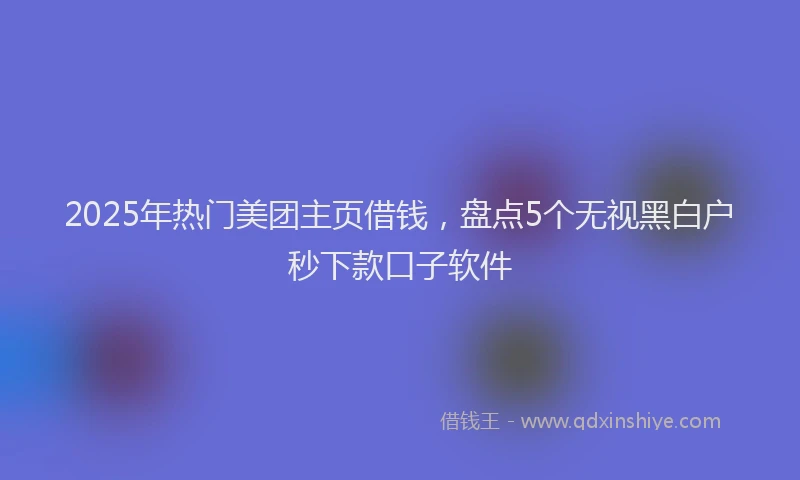 2025年热门美团主页借钱，盘点5个无视黑白户秒下款口子软件