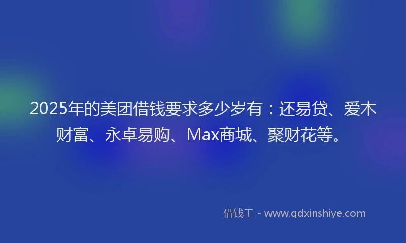 2025年的美团借钱要求多少岁有：还易贷、爱木财富、永卓易购、Max商城、聚财花等。