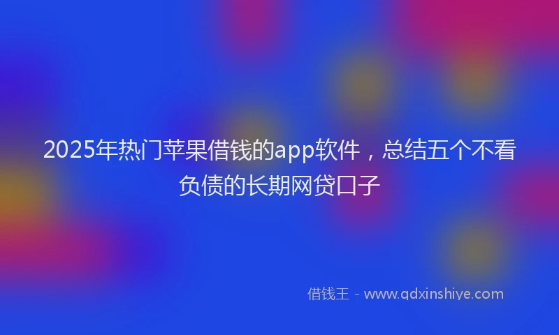 2025年热门苹果借钱的app软件，总结五个不看负债的长期网贷口子