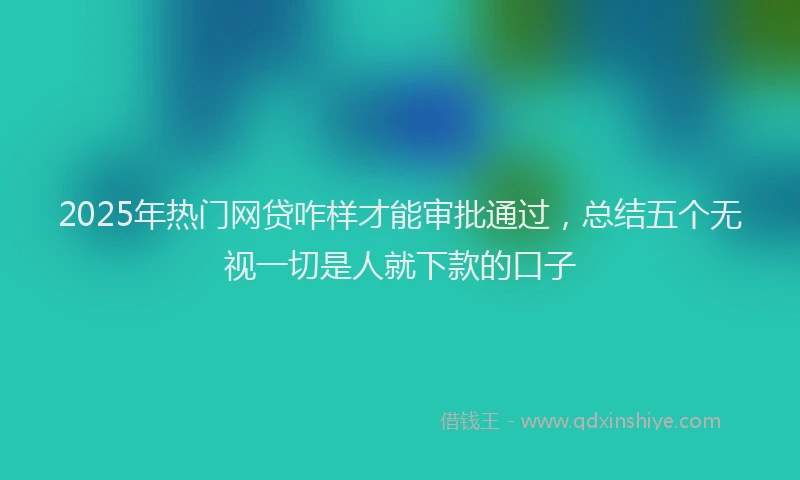 2025年热门网贷咋样才能审批通过，总结五个无视一切是人就下款的口子