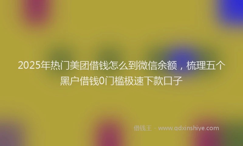 2025年热门美团借钱怎么到微信余额，梳理五个黑户借钱0门槛极速下款口子