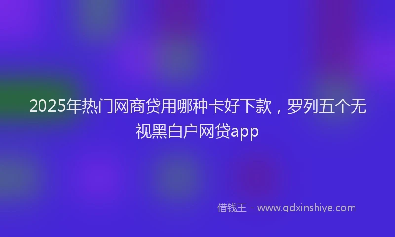 2025年热门网商贷用哪种卡好下款，罗列五个无视黑白户网贷app