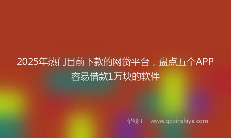 2025年热门目前下款的网贷平台，盘点五个APP容易借款1万块的软件