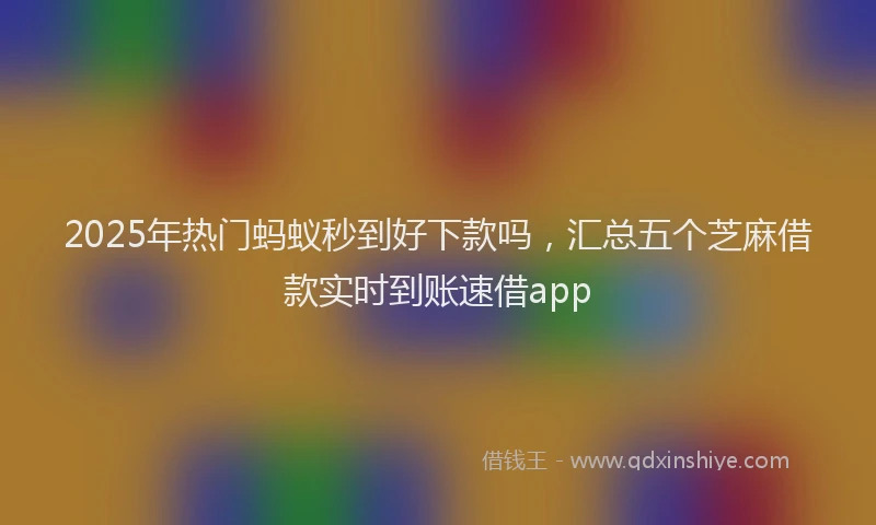 2025年热门蚂蚁秒到好下款吗，汇总五个芝麻借款实时到账速借app
