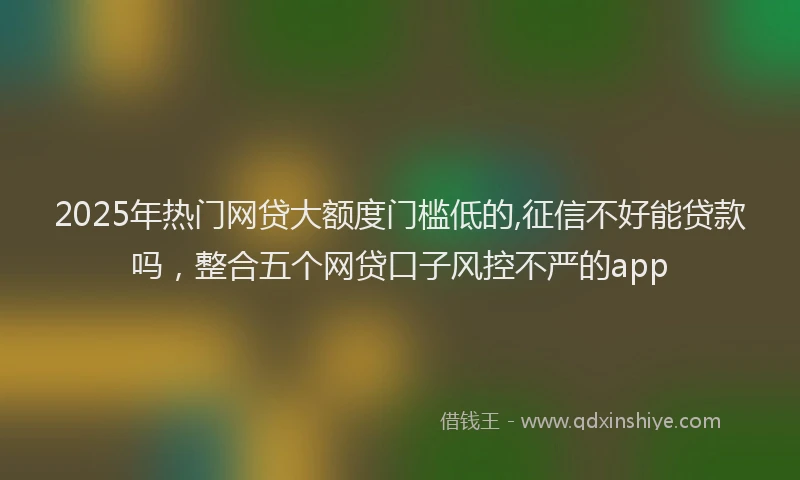 2025年热门网贷大额度门槛低的,征信不好能贷款吗，整合五个网贷口子风控不严的app