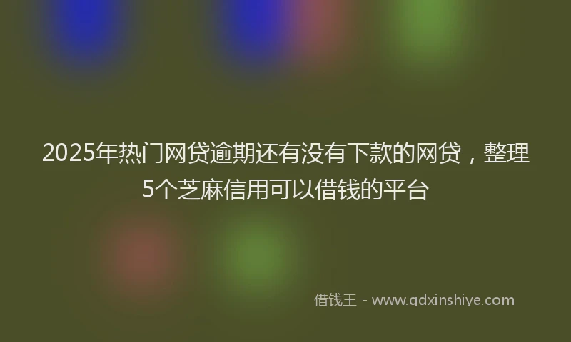 2025年热门网贷逾期还有没有下款的网贷，整理5个芝麻信用可以借钱的平台