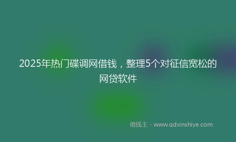 2025年热门碟调网借钱，整理5个对征信宽松的网贷软件