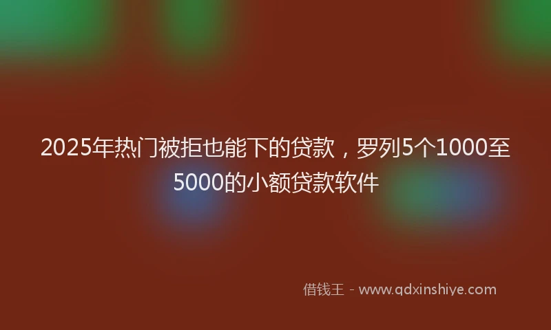 2025年热门被拒也能下的贷款，罗列5个1000至5000的小额贷款软件