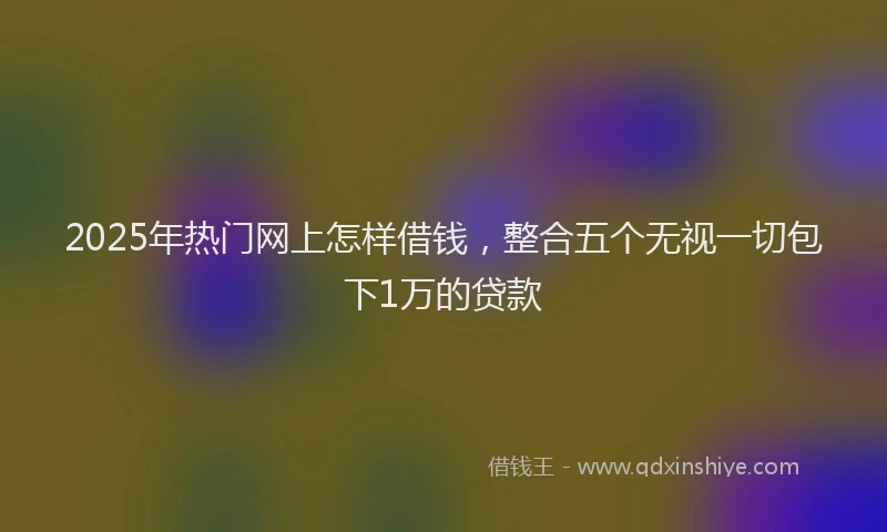 2025年热门网上怎样借钱，整合五个无视一切包下1万的贷款