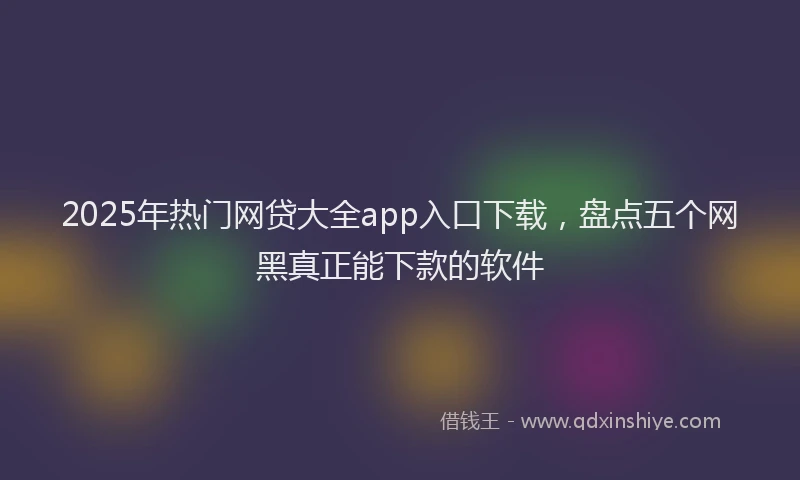 2025年热门网贷大全app入口下载，盘点五个网黑真正能下款的软件